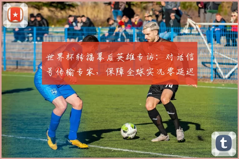 世界杯转播幕后英雄专访：对话信号传输专家，保障全球实况零延迟