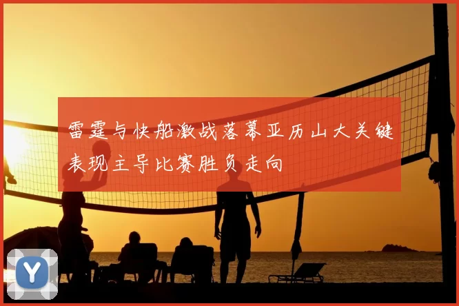 雷霆与快船激战落幕亚历山大关键表现主导比赛胜负走向