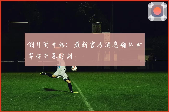 倒计时开始:最新官方消息确认世界杯开幕时刻
