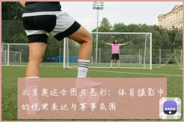 北京奥运会图片色彩:体育摄影中的视觉表达与赛事氛围