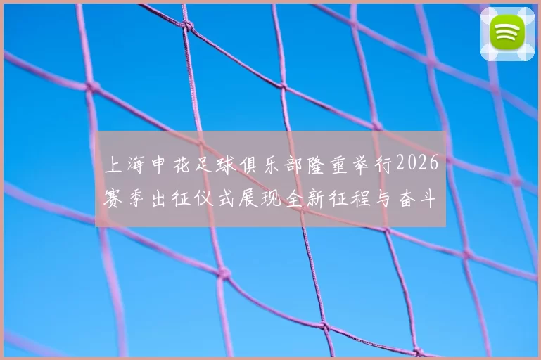 上海申花足球俱乐部隆重举行2026赛季出征仪式展现全新征程与奋斗目标