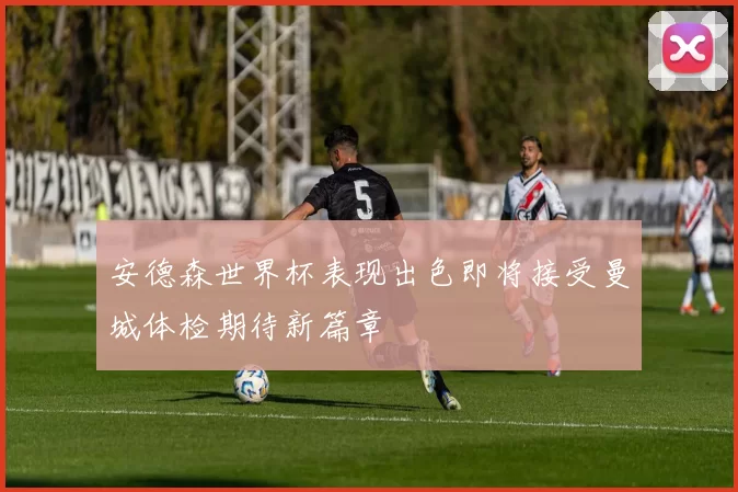 安德森世界杯表现出色即将接受曼城体检期待新篇章