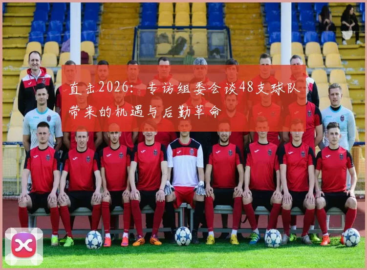 直击2026:专访组委会谈48支球队带来的机遇与后勤革命